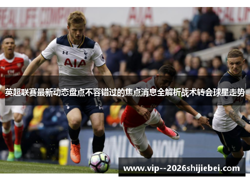 英超联赛最新动态盘点不容错过的焦点消息全解析战术转会球星走势