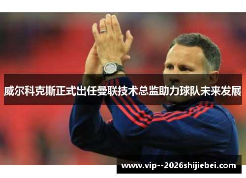 威尔科克斯正式出任曼联技术总监助力球队未来发展 威尔科克斯正式出任曼联技术总监助力球队未来发展
