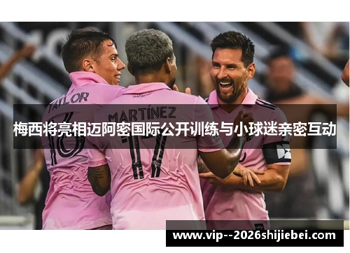 梅西将亮相迈阿密国际公开训练与小球迷亲密互动 梅西将亮相迈阿密国际公开训练与小球迷亲密互动