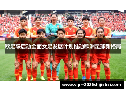 欧足联启动全面女足发展计划推动欧洲足球新格局 欧足联启动全面女足发展计划推动欧洲足球新格局