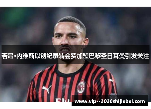 若昂·内维斯以创纪录转会费加盟巴黎圣日耳曼引发关注 若昂·内维斯以创纪录转会费加盟巴黎圣日耳曼引发关注