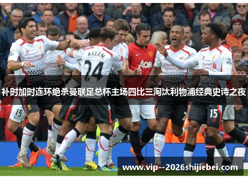 补时加时连环绝杀曼联足总杯主场四比三淘汰利物浦经典史诗之夜 补时加时连环绝杀曼联足总杯主场四比三淘汰利物浦经典史诗之夜