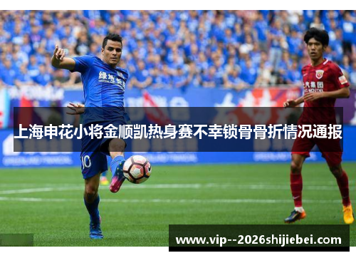 上海申花小将金顺凯热身赛不幸锁骨骨折情况通报
