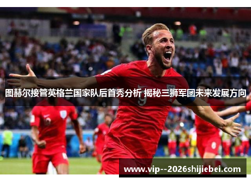 图赫尔接管英格兰国家队后首秀分析 揭秘三狮军团未来发展方向