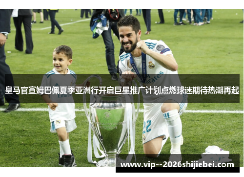 皇马官宣姆巴佩夏季亚洲行开启巨星推广计划点燃球迷期待热潮再起