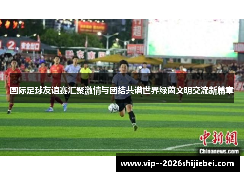 国际足球友谊赛汇聚激情与团结共谱世界绿茵文明交流新篇章 国际足球友谊赛汇聚激情与团结共谱世界绿茵文明交流新篇章